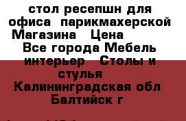 стол-ресепшн для офиса, парикмахерской, Магазина › Цена ­ 14 000 - Все города Мебель, интерьер » Столы и стулья   . Калининградская обл.,Балтийск г.